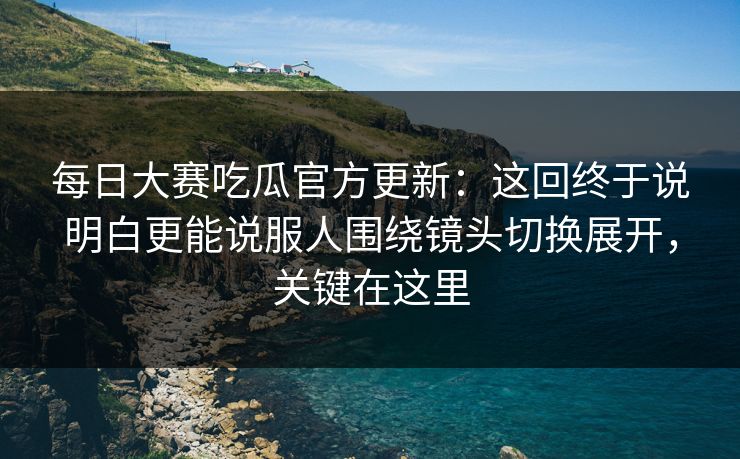每日大赛吃瓜官方更新：这回终于说明白更能说服人围绕镜头切换展开，关键在这里