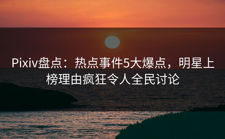 Pixiv盘点：热点事件5大爆点，明星上榜理由疯狂令人全民讨论