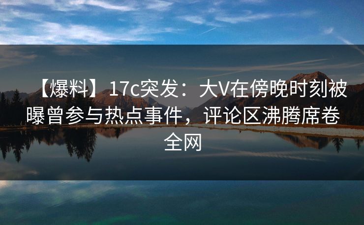 【爆料】17c突发：大V在傍晚时刻被曝曾参与热点事件，评论区沸腾席卷全网