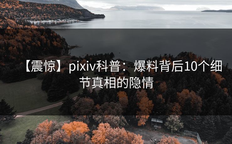 【震惊】pixiv科普：爆料背后10个细节真相的隐情