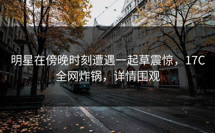 明星在傍晚时刻遭遇一起草震惊，17C全网炸锅，详情围观