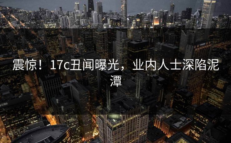 震惊！17c丑闻曝光，业内人士深陷泥潭