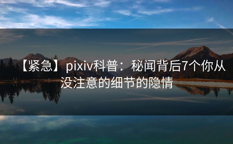 【紧急】pixiv科普：秘闻背后7个你从没注意的细节的隐情