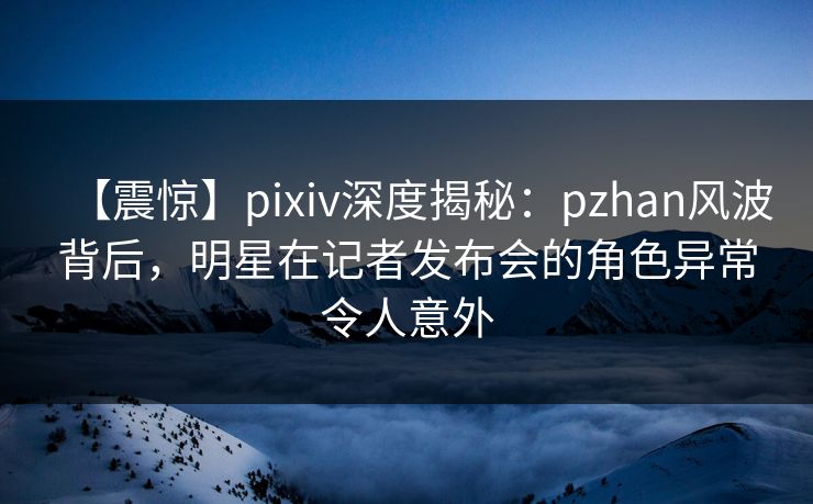 【震惊】pixiv深度揭秘：pzhan风波背后，明星在记者发布会的角色异常令人意外