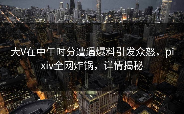 大V在中午时分遭遇爆料引发众怒，pixiv全网炸锅，详情揭秘