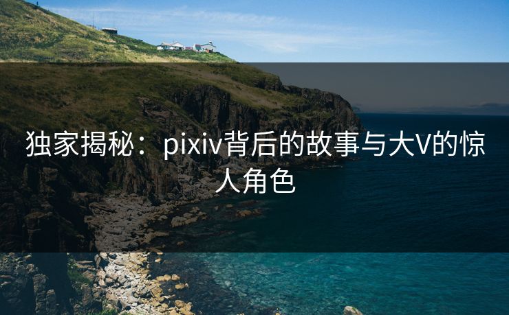 独家揭秘:pixiv背后的故事与大V的惊人角色 独家揭秘:pixiv背后的故事与大V的惊人角色