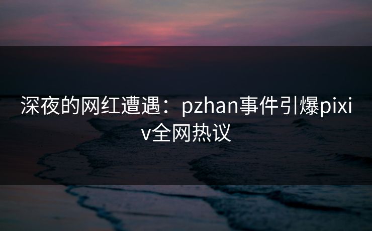 深夜的网红遭遇：pzhan事件引爆pixiv全网热议