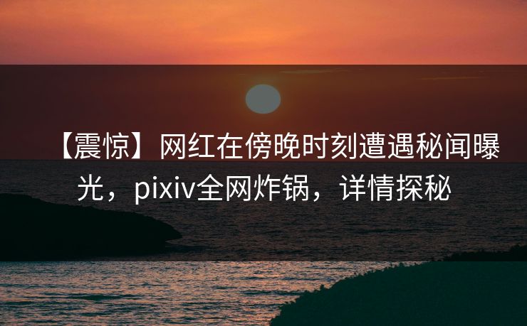 【震惊】网红在傍晚时刻遭遇秘闻曝光，pixiv全网炸锅，详情探秘