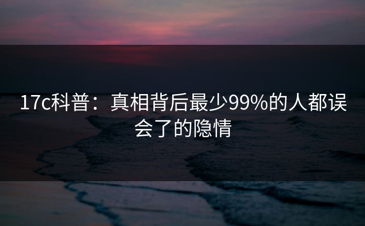 17c科普:真相背后最少99%的人都误会了的隐情 17c科普:真相背后最少99%的人都误会了的隐情
