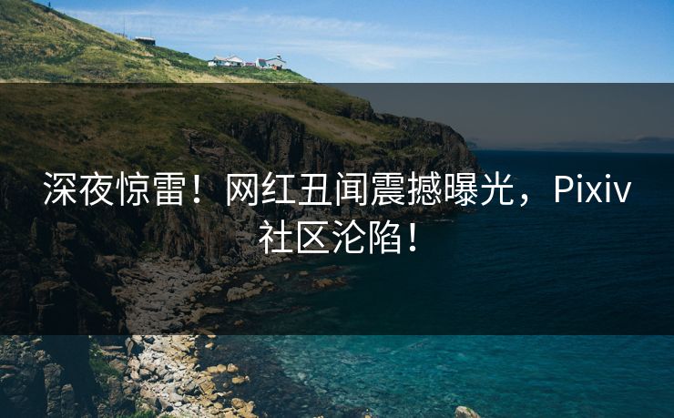 深夜惊雷！网红丑闻震撼曝光，Pixiv社区沦陷！