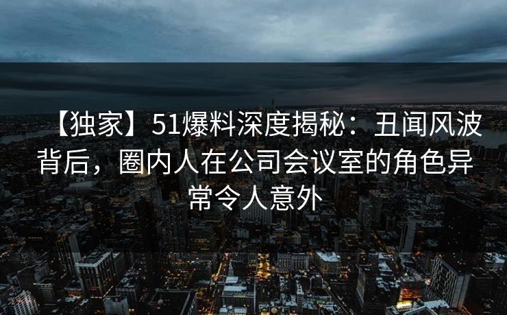 【独家】51爆料深度揭秘:丑闻风波背后,圈内人在公司会议室的角色异常令人意外 【独家】51爆料深度揭秘:丑闻风波背后,圈内人在公司会议室的角色异常令人意外