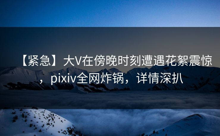 【紧急】大V在傍晚时刻遭遇花絮震惊,pixiv全网炸锅,详情深扒 【紧急】大V在傍晚时刻遭遇花絮震惊,pixiv全网炸锅,详情深扒