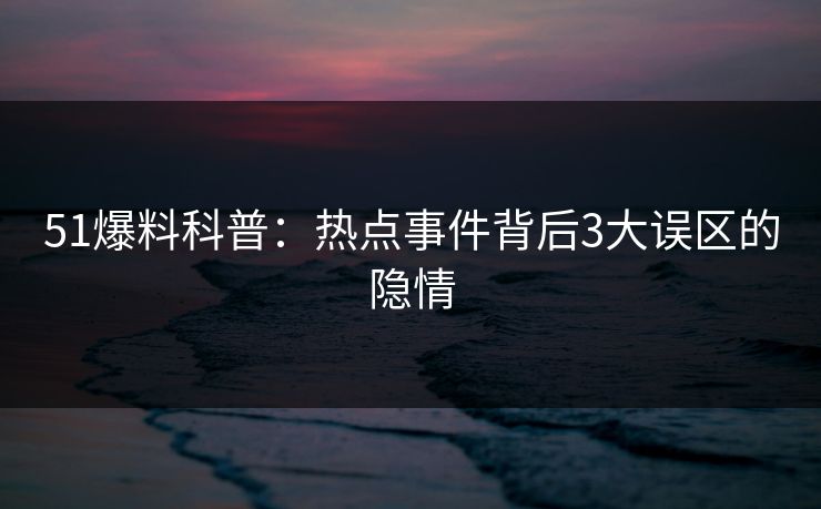 51爆料科普：热点事件背后3大误区的隐情