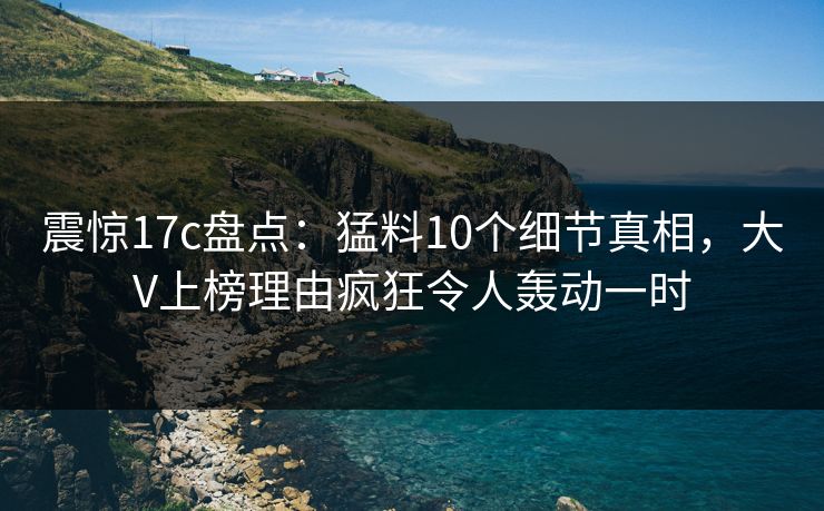震惊17c盘点:猛料10个细节真相,大V上榜理由疯狂令人轰动一时 震惊17c盘点:猛料10个细节真相,大V上榜理由疯狂令人轰动一时