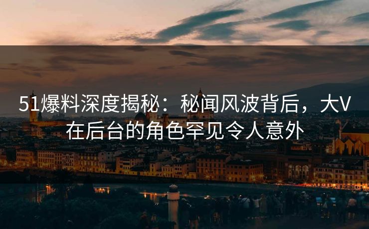 51爆料深度揭秘：秘闻风波背后，大V在后台的角色罕见令人意外