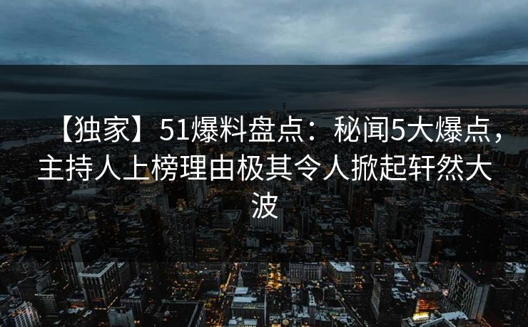 【独家】51爆料盘点：秘闻5大爆点，主持人上榜理由极其令人掀起轩然大波