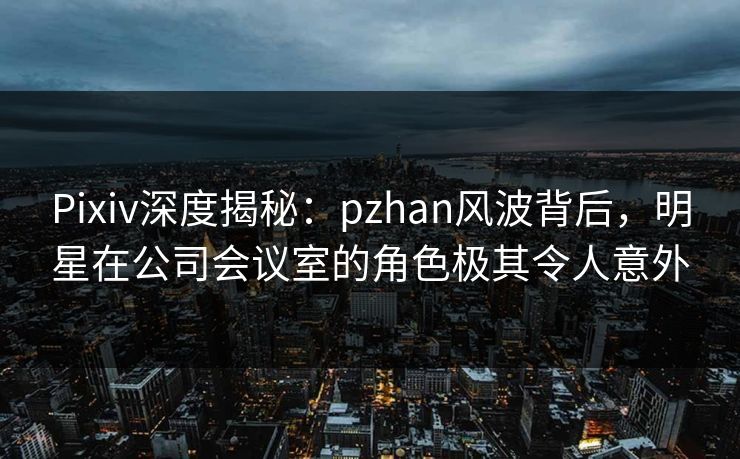 Pixiv深度揭秘：pzhan风波背后，明星在公司会议室的角色极其令人意外