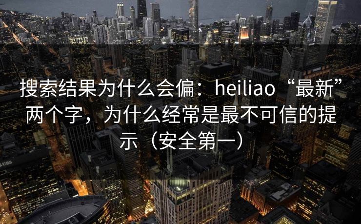 搜索结果为什么会偏：heiliao“最新”两个字，为什么经常是最不可信的提示（安全第一）
