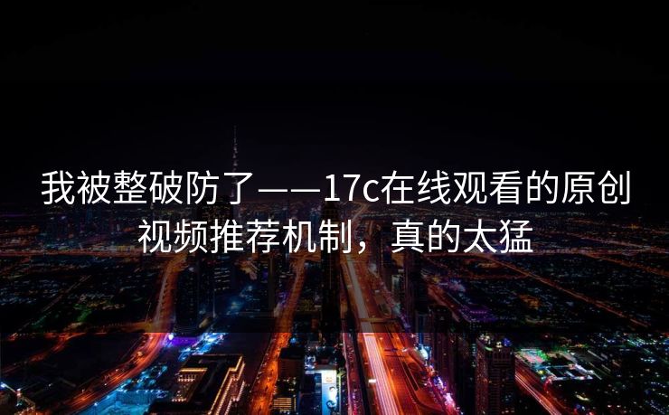 我被整破防了——17c在线观看的原创视频推荐机制，真的太猛