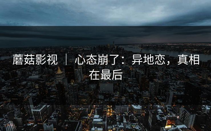 蘑菇影视 ｜ 心态崩了：异地恋，真相在最后