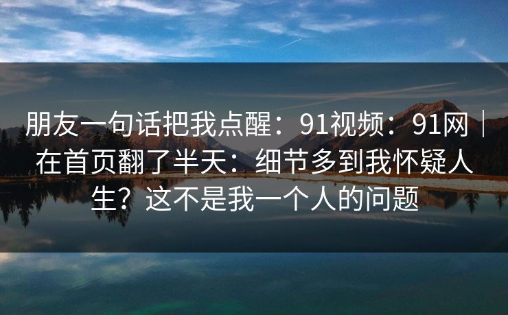 朋友一句话把我点醒：91视频：91网｜在首页翻了半天：细节多到我怀疑人生？这不是我一个人的问题