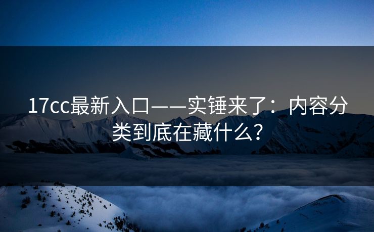 17cc最新入口——实锤来了：内容分类到底在藏什么？