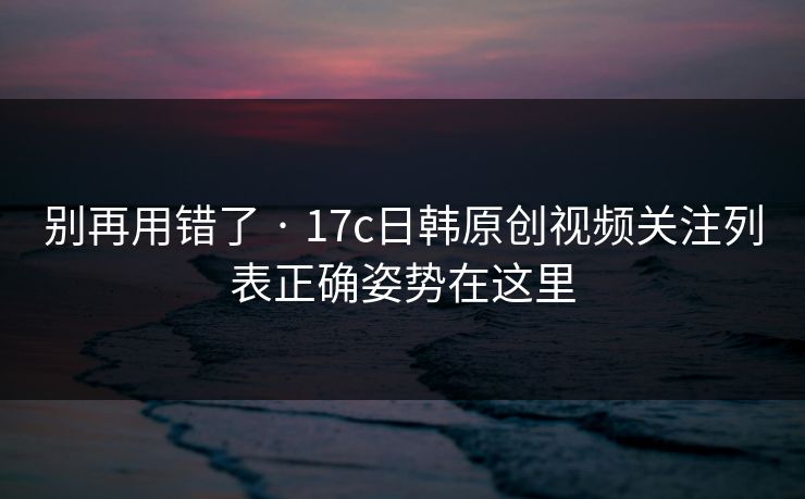 别再用错了 · 17c日韩原创视频关注列表正确姿势在这里