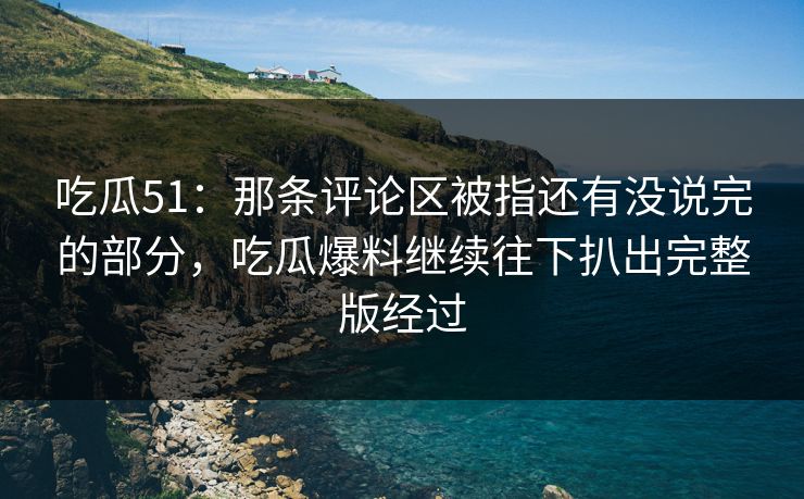 吃瓜51：那条评论区被指还有没说完的部分，吃瓜爆料继续往下扒出完整版经过