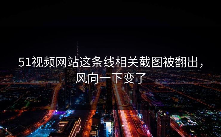51视频网站这条线相关截图被翻出，风向一下变了