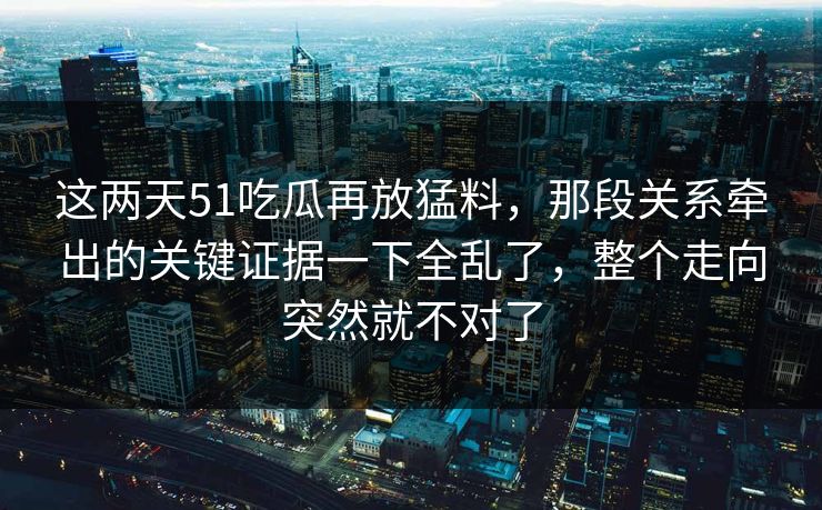 这两天51吃瓜再放猛料，那段关系牵出的关键证据一下全乱了，整个走向突然就不对了