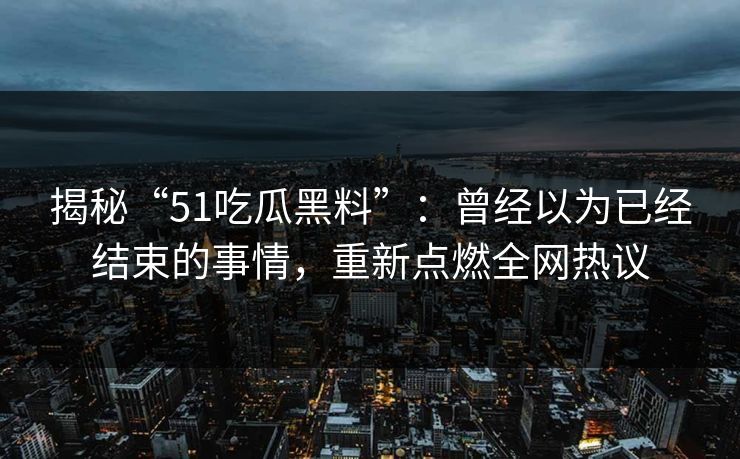 揭秘“51吃瓜黑料”：曾经以为已经结束的事情，重新点燃全网热议